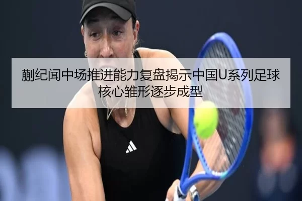 蒯纪闻中场推进能力复盘揭示中国U系列足球核心雏形逐步成型